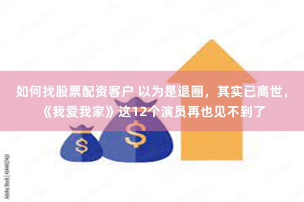 如何找股票配资客户 以为是退圈，其实已离世，《我爱我家》这12个演员再也见不到了