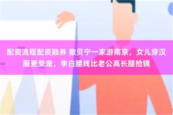 配资流程配资融券 撒贝宁一家游南京，女儿穿汉服更受宠，李白腰线比老公高长腿抢镜