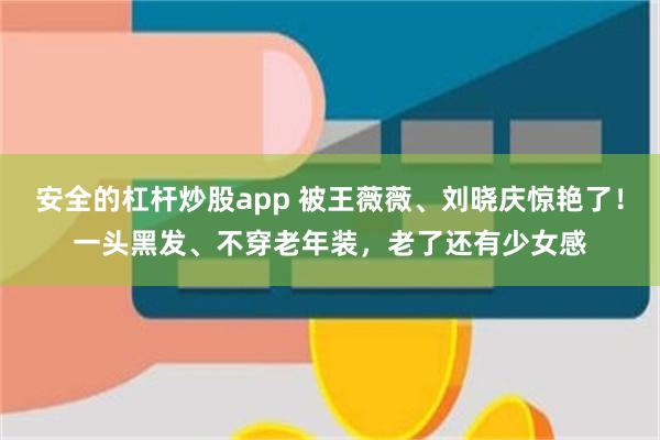 安全的杠杆炒股app 被王薇薇、刘晓庆惊艳了！一头黑发、不穿老年装，老了还有少女感