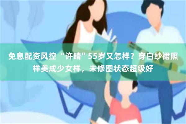 免息配资风控 “许晴”55岁又怎样？穿白纱裙照样美成少女样，未修图状态超级好