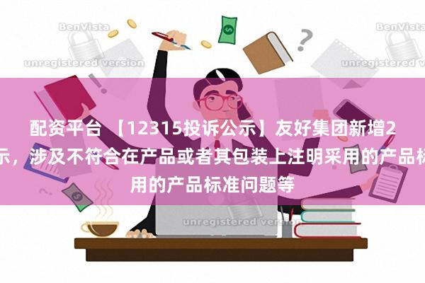 配资平台 【12315投诉公示】友好集团新增2件投诉公示，涉及不符合在产品或者其包装上注明采用的产品标准问题等