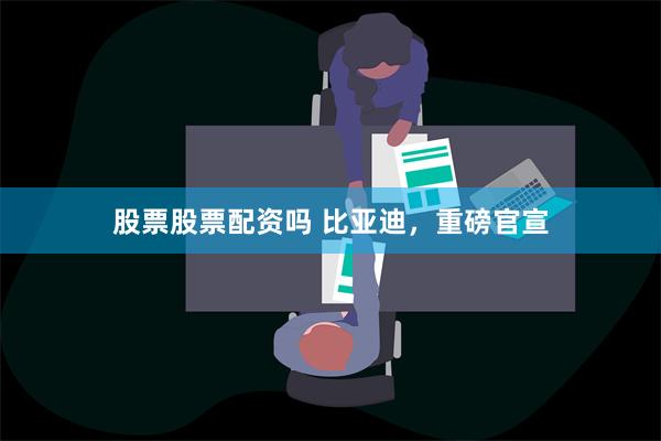 股票股票配资吗 比亚迪，重磅官宣