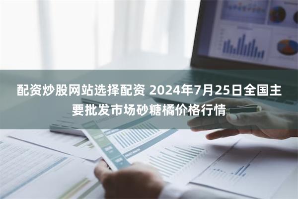 配资炒股网站选择配资 2024年7月25日全国主要批发市场砂糖橘价格行情