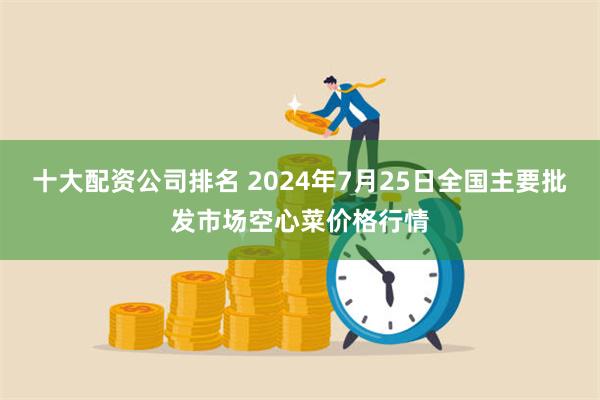 十大配资公司排名 2024年7月25日全国主要批发市场空心菜价格行情