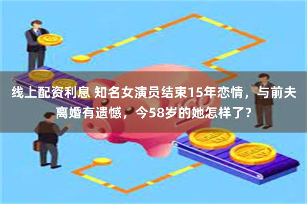 线上配资利息 知名女演员结束15年恋情，与前夫离婚有遗憾，今58岁的她怎样了？