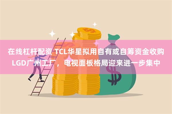 在线杠杆配资 TCL华星拟用自有或自筹资金收购LGD广州工厂，电视面板格局迎来进一步集中