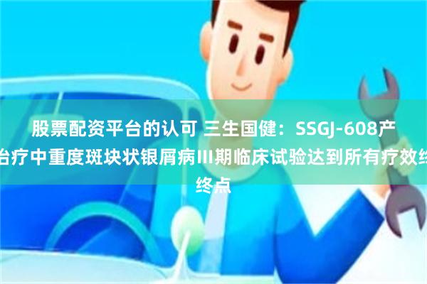 股票配资平台的认可 三生国健：SSGJ-608产品治疗中重度斑块状银屑病Ⅲ期临床试验达到所有疗效终点