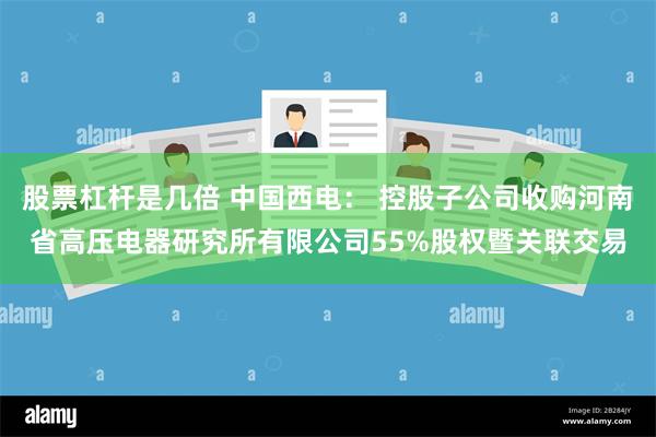 股票杠杆是几倍 中国西电： 控股子公司收购河南省高压电器研究所有限公司55%股权暨关联交易