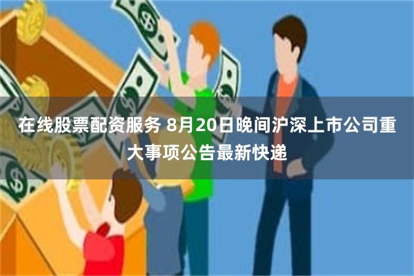 在线股票配资服务 8月20日晚间沪深上市公司重大事项公告最新快递