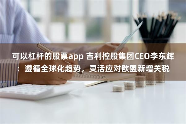 可以杠杆的股票app 吉利控股集团CEO李东辉：遵循全球化趋势，灵活应对欧盟新增关税