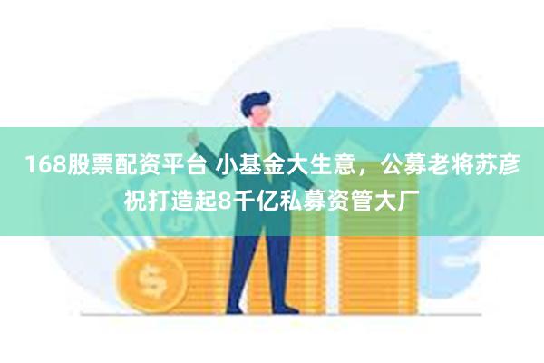 168股票配资平台 小基金大生意，公募老将苏彦祝打造起8千亿私募资管大厂