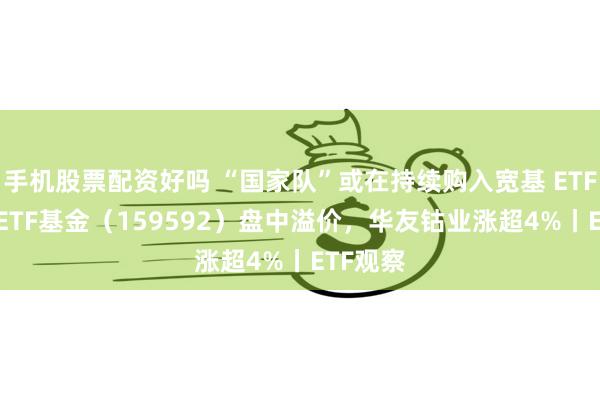 手机股票配资好吗 “国家队”或在持续购入宽基 ETF，A50ETF基金（159592）盘中溢价，华友钴业涨超4%丨ETF观察