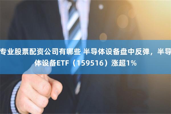 专业股票配资公司有哪些 半导体设备盘中反弹，半导体设备ETF（159516）涨超1%