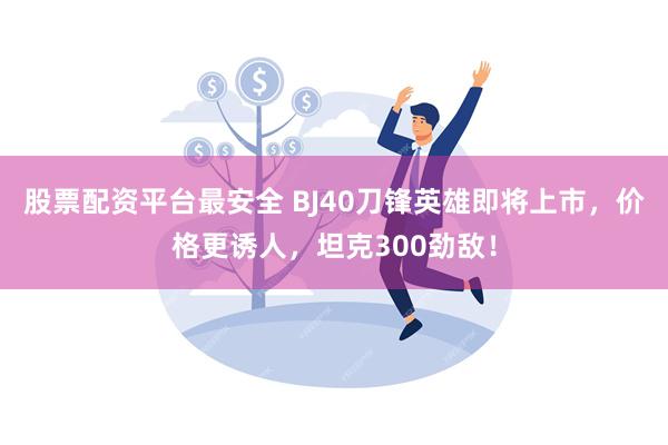 股票配资平台最安全 BJ40刀锋英雄即将上市，价格更诱人，坦克300劲敌！