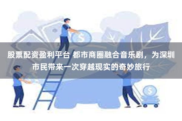 股票配资盈利平台 都市商圈融合音乐剧，为深圳市民带来一次穿越现实的奇妙旅行