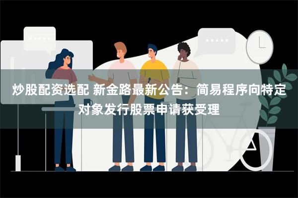 炒股配资选配 新金路最新公告：简易程序向特定对象发行股票申请获受理